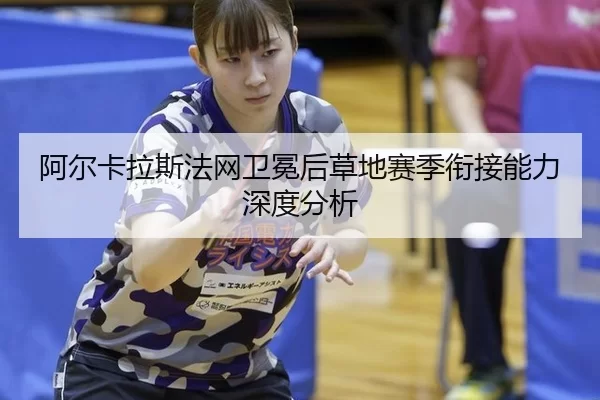 阿尔卡拉斯法网卫冕后草地赛季衔接能力深度分析