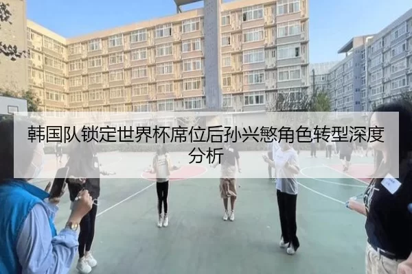韩国队锁定世界杯席位后孙兴慜角色转型深度分析