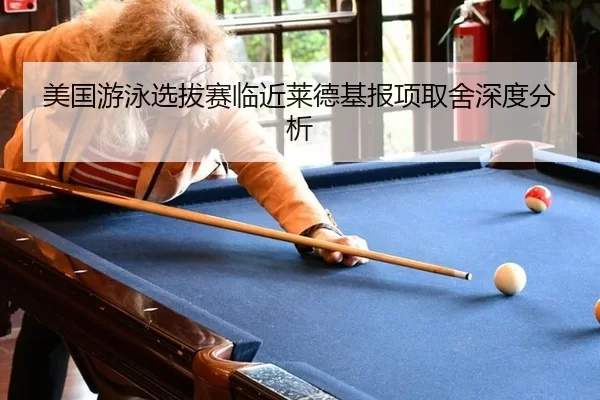 美国游泳选拔赛临近莱德基报项取舍深度分析