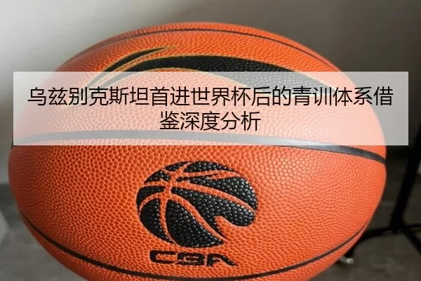 乌兹别克斯坦首进世界杯后的青训体系借鉴深度分析